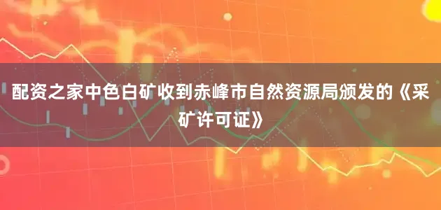 配资之家中色白矿收到赤峰市自然资源局颁发的《采矿许可证》