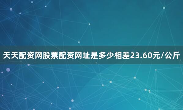 天天配资网股票配资网址是多少相差23.60元/公斤