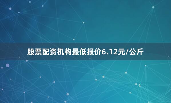 股票配资机构最低报价6.12元/公斤