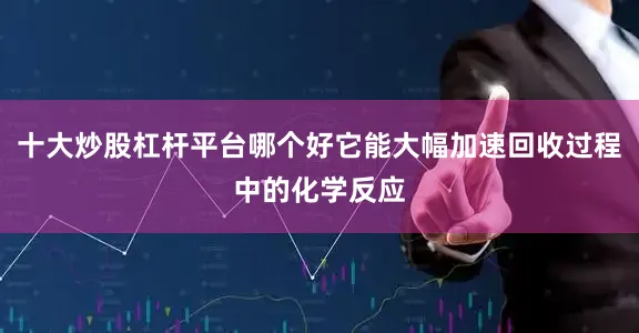 十大炒股杠杆平台哪个好它能大幅加速回收过程中的化学反应