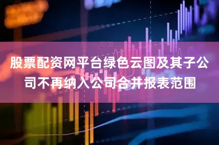 股票配资网平台绿色云图及其子公司不再纳入公司合并报表范围
